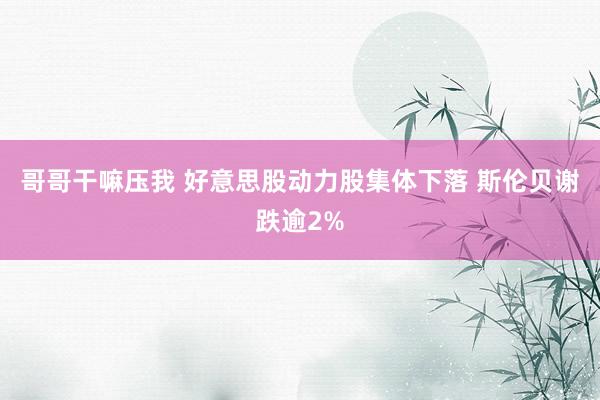 哥哥干嘛压我 好意思股动力股集体下落 斯伦贝谢跌逾2%