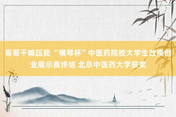 哥哥干嘛压我 “横琴杯”中医药院校大学生改换创业展示赛终结 北京中医药大学获奖
