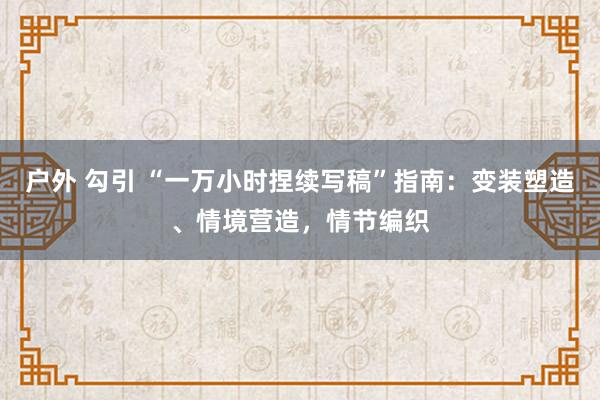 户外 勾引 “一万小时捏续写稿”指南：变装塑造、情境营造，情节编织