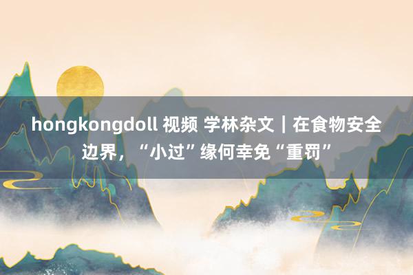 hongkongdoll 视频 学林杂文｜在食物安全边界，“小过”缘何幸免“重罚”