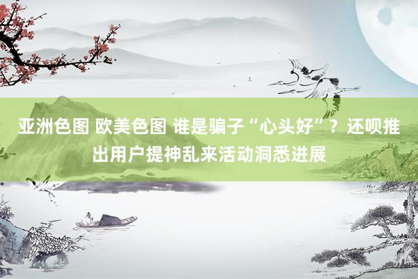 亚洲色图 欧美色图 谁是骗子“心头好”？还呗推出用户提神乱来活动洞悉进展