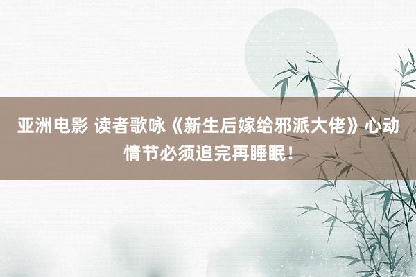 亚洲电影 读者歌咏《新生后嫁给邪派大佬》心动情节必须追完再睡眠！
