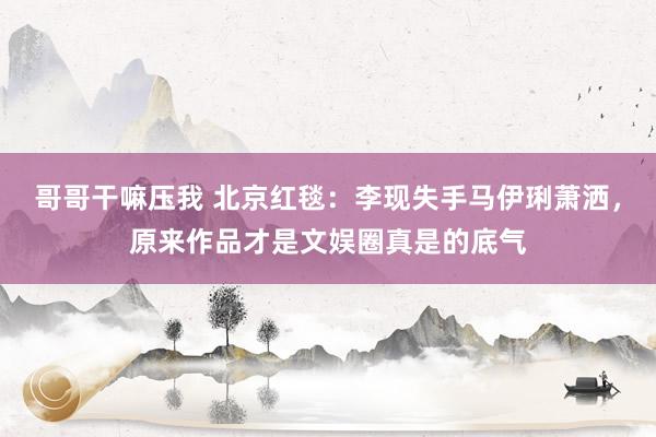 哥哥干嘛压我 北京红毯：李现失手马伊琍萧洒，原来作品才是文娱圈真是的底气