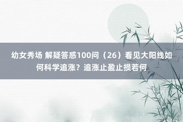 幼女秀场 解疑答惑100问(26)看见大阳线如何科学追涨?追涨止盈止损若何
