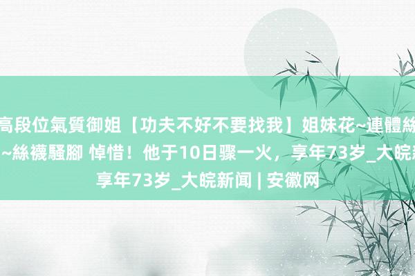 高段位氣質御姐【功夫不好不要找我】姐妹花~連體絲襪~大奶晃動~絲襪騷腳 悼惜！他于10日骤一火，享年73岁_大皖新闻 | 安徽网