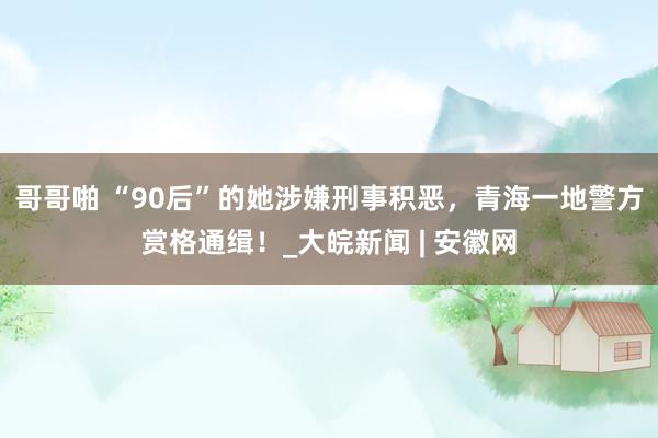哥哥啪 “90后”的她涉嫌刑事积恶，青海一地警方赏格通缉！_大皖新闻 | 安徽网
