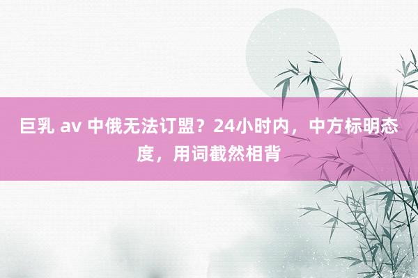 巨乳 av 中俄无法订盟？24小时内，中方标明态度，用词截然相背