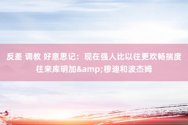 反差 调教 好意思记：现在强人比以往更欢畅揣度往来库明加&穆迪和波杰姆