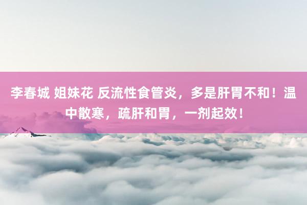 李春城 姐妹花 反流性食管炎，多是肝胃不和！温中散寒，疏肝和胃，一剂起效！