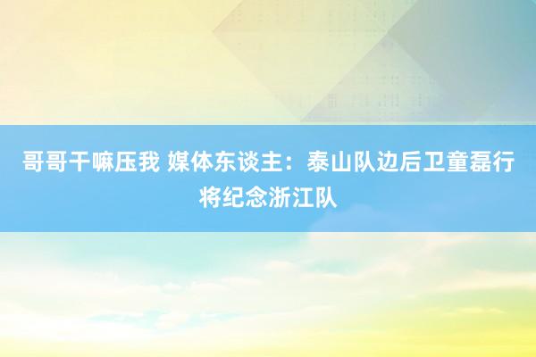 哥哥干嘛压我 媒体东谈主：泰山队边后卫童磊行将纪念浙江队