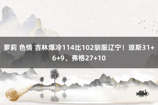 萝莉 色情 吉林爆冷114比102驯服辽宁！琼斯31+6+9、弗格27+10