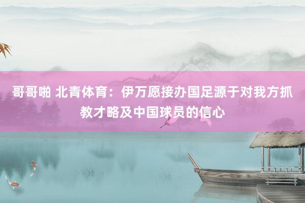 哥哥啪 北青体育：伊万愿接办国足源于对我方抓教才略及中国球员的信心