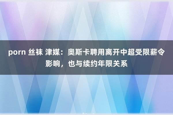porn 丝袜 津媒：奥斯卡聘用离开中超受限薪令影响，也与续约年限关系