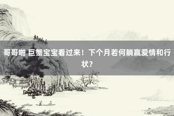 哥哥啪 巨蟹宝宝看过来！下个月若何躺赢爱情和行状？