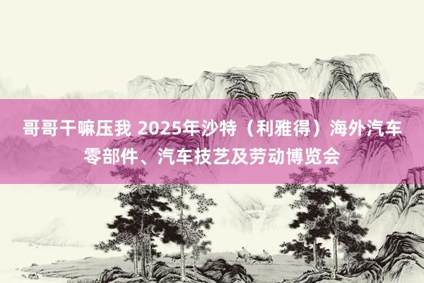 哥哥干嘛压我 2025年沙特（利雅得）海外汽车零部件、汽车技艺及劳动博览会
