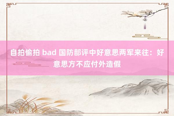 自拍偷拍 bad 国防部评中好意思两军来往：好意思方不应付外造假