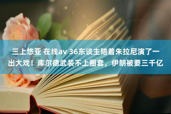 三上悠亚 在线av 36东谈主陪着朱拉尼演了一出大戏！库尔德武装不上圈套，伊朗被要三千亿