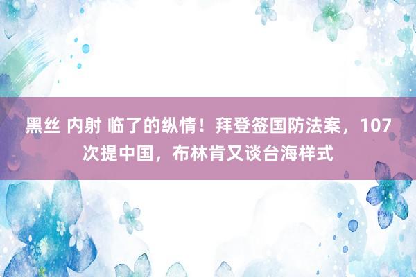 黑丝 内射 临了的纵情！拜登签国防法案，107次提中国，布林肯又谈台海样式