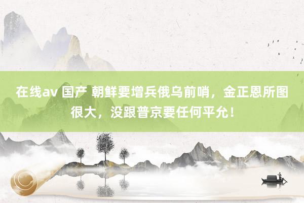 在线av 国产 朝鲜要增兵俄乌前哨，金正恩所图很大，没跟普京要任何平允！
