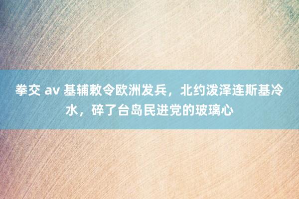 拳交 av 基辅敕令欧洲发兵，北约泼泽连斯基冷水，碎了台岛民进党的玻璃心
