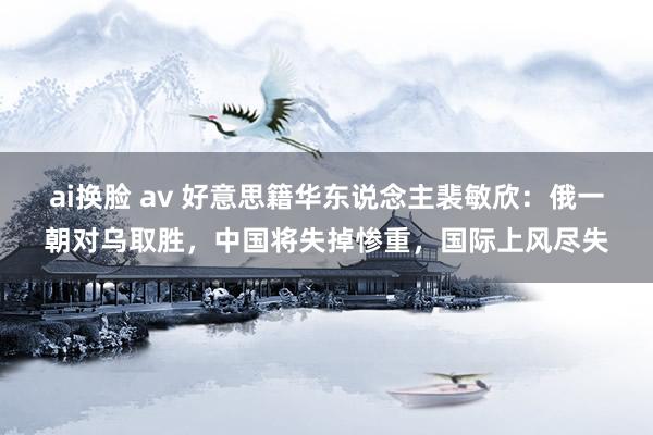 ai换脸 av 好意思籍华东说念主裴敏欣：俄一朝对乌取胜，中国将失掉惨重，国际上风尽失