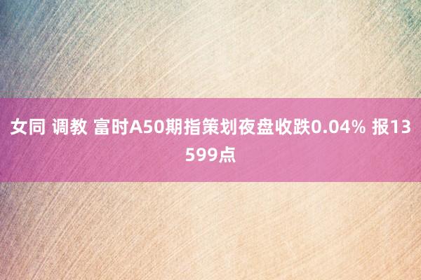 女同 调教 富时A50期指策划夜盘收跌0.04% 报13599点