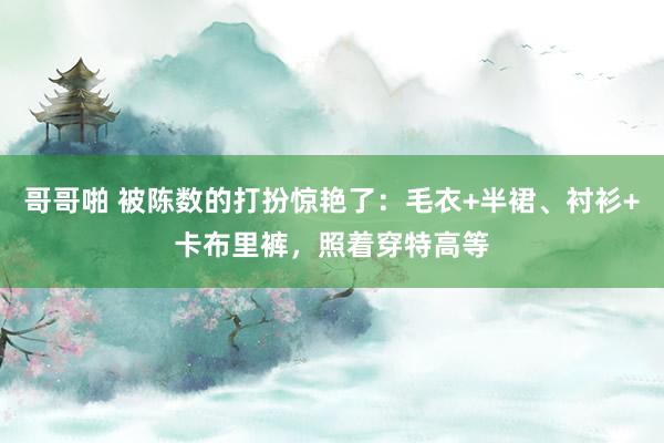 哥哥啪 被陈数的打扮惊艳了：毛衣+半裙、衬衫+卡布里裤，照着穿特高等