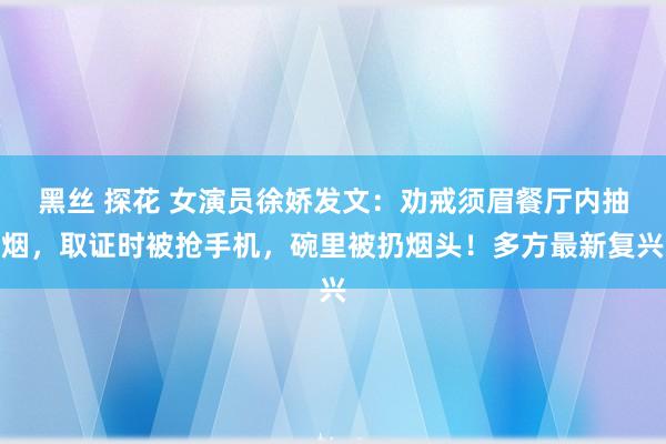 黑丝 探花 女演员徐娇发文：劝戒须眉餐厅内抽烟，取证时被抢手机，碗里被扔烟头！多方最新复兴
