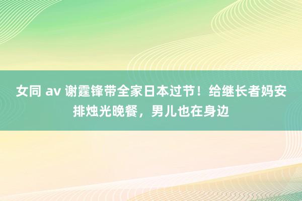 女同 av 谢霆锋带全家日本过节！给继长者妈安排烛光晚餐，男儿也在身边