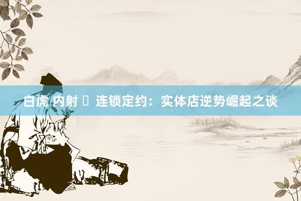 白虎 内射 ​连锁定约：实体店逆势崛起之谈