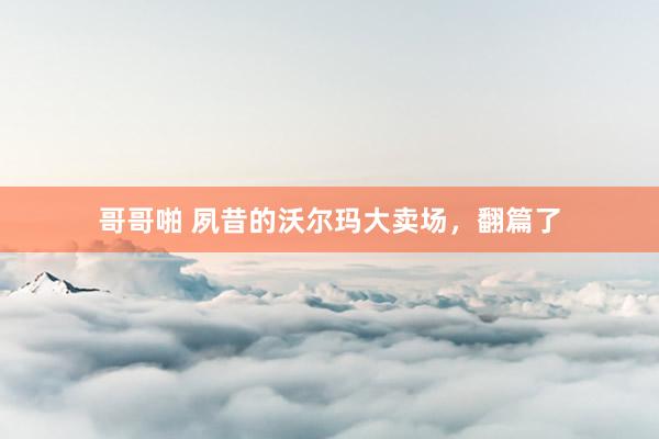 哥哥啪 夙昔的沃尔玛大卖场，翻篇了
