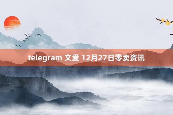telegram 文爱 12月27日零卖资讯