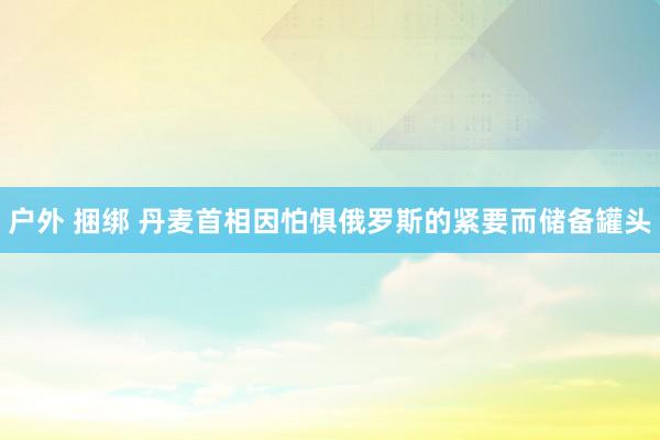 户外 捆绑 丹麦首相因怕惧俄罗斯的紧要而储备罐头