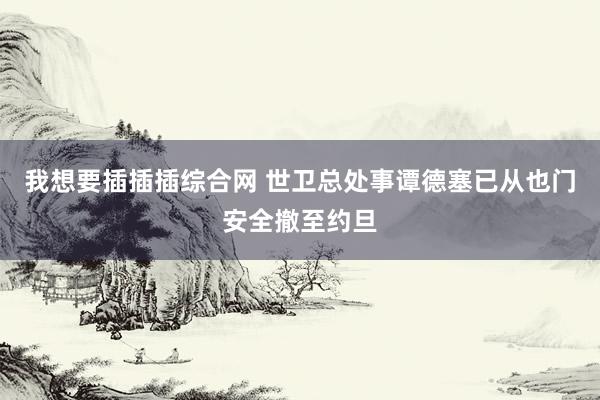 我想要插插插综合网 世卫总处事谭德塞已从也门安全撤至约旦
