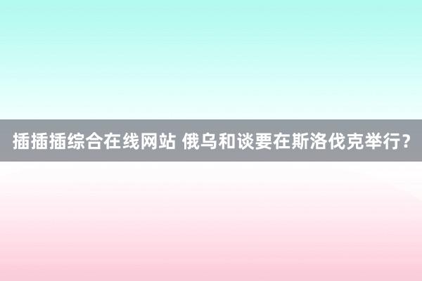 插插插综合在线网站 俄乌和谈要在斯洛伐克举行？