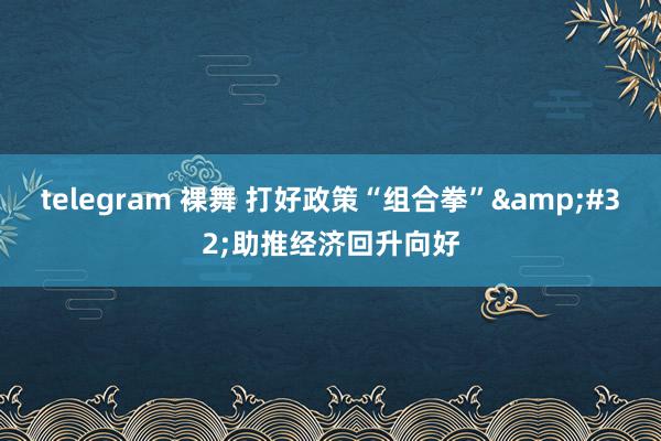 telegram 裸舞 打好政策“组合拳”&#32;助推经济回升向好