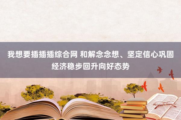 我想要插插插综合网 和解念念想、坚定信心巩固经济稳步回升向好态势