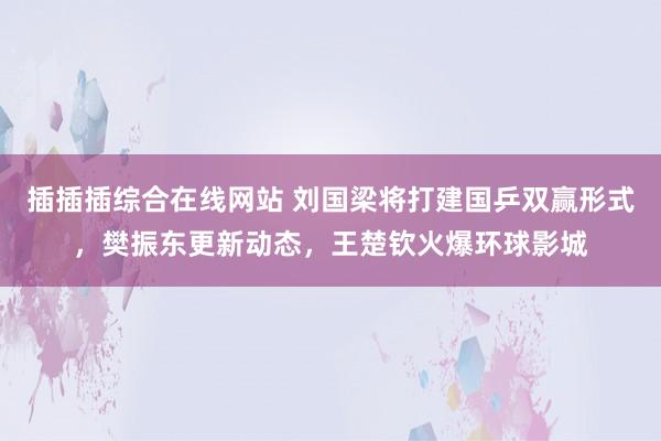 插插插综合在线网站 刘国梁将打建国乒双赢形式，樊振东更新动态，王楚钦火爆环球影城