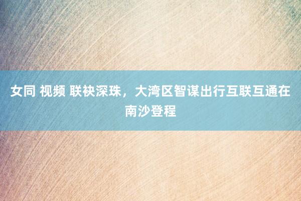 女同 视频 联袂深珠，大湾区智谋出行互联互通在南沙登程