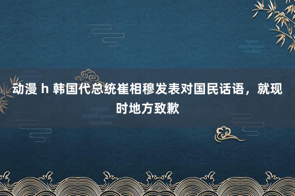 动漫 h 韩国代总统崔相穆发表对国民话语，就现时地方致歉