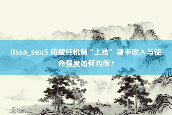 lissa_sex5 防疲钝机制“上线” 骑手收入与使命强度如何均衡？