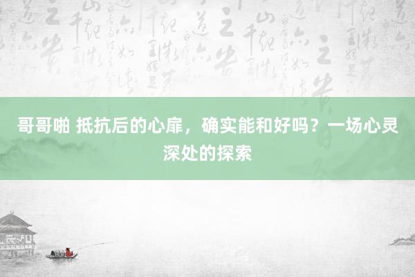 哥哥啪 抵抗后的心扉，确实能和好吗？一场心灵深处的探索
