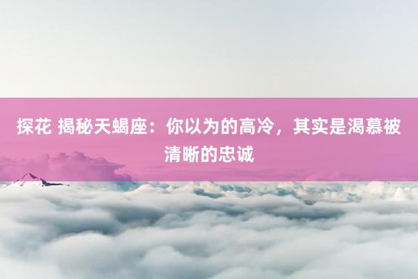 探花 揭秘天蝎座：你以为的高冷，其实是渴慕被清晰的忠诚
