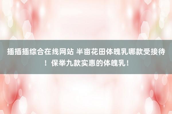 插插插综合在线网站 半亩花田体魄乳哪款受接待！保举九款实惠的体魄乳！