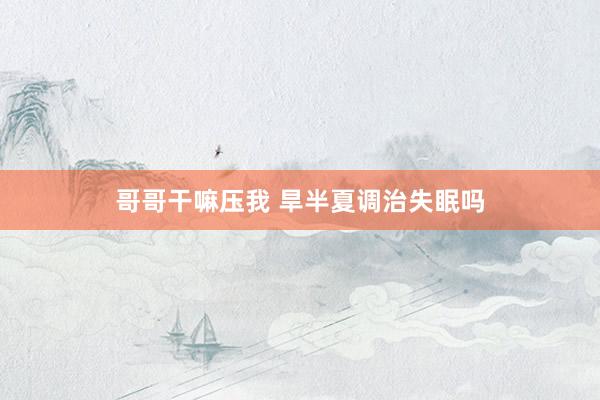 哥哥干嘛压我 旱半夏调治失眠吗