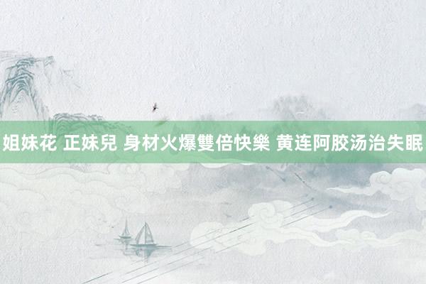 姐妹花 正妹兒 身材火爆雙倍快樂 黄连阿胶汤治失眠
