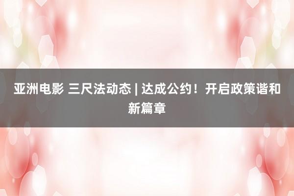 亚洲电影 三尺法动态 | 达成公约！开启政策谐和新篇章