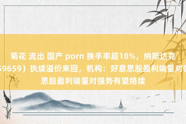 菊花 流出 国产 porn 换手率超18%，纳斯达克100ETF（159659）执续溢价来回，机构：好意思股盈利端量对强势有望络续