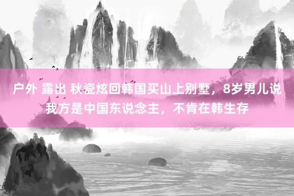户外 露出 秋瓷炫回韩国买山上别墅，8岁男儿说我方是中国东说念主，不肯在韩生存