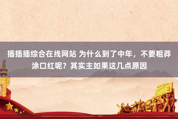 插插插综合在线网站 为什么到了中年，不要粗莽涂口红呢？其实主如果这几点原因